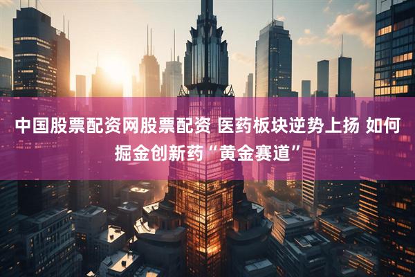 中国股票配资网股票配资 医药板块逆势上扬 如何掘金创新药“黄金赛道”