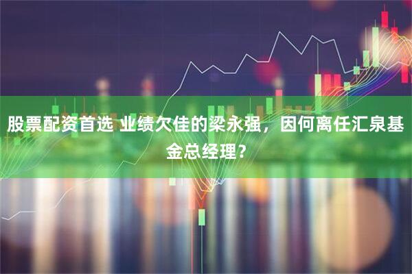 股票配资首选 业绩欠佳的梁永强，因何离任汇泉基金总经理？