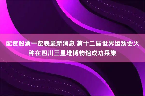 配资股票一览表最新消息 第十二届世界运动会火种在四川三星堆博物馆成功采集