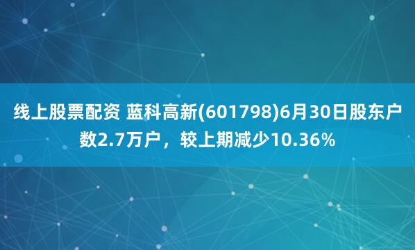 线上股票配资 蓝科高新(601798)6月30日股东户数2.7万户，较上期减少10.36%